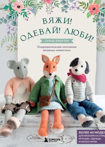 Вяжи! Одевай! Люби! Очаровательная компания вязаных животных. Более 40 моделей для вязания на спицах игрушек, одежды и аксессуаров