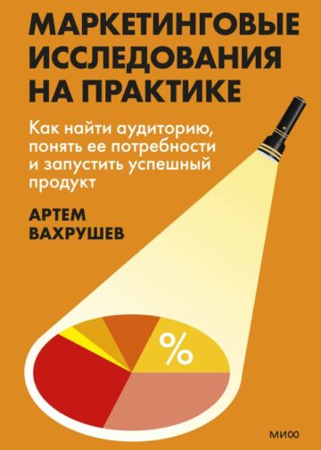 Маркетинговые исследования на практике. Как найти аудиторию, понять ее потребности и запустить успешный продукт