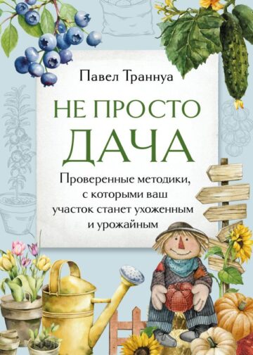 Не просто дача. Проверенные методики, с которыми ваш участок станет ухоженным и урожайным